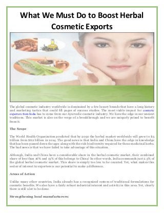 What We Must Do to Boost Herbal
Cosmetic Exports
The global cosmetic industry worldwide is dominated by a few luxury brands that have a long history
and marketing tactics that could fill pages of success studies. The most viable impact for cosmetic
exporters from India has to come from our Ayurvedic cosmetic industry. We have the edge in our ancient
traditions. This market is also on the verge of a breakthrough and we are uniquely poised to benefit
from it.
The Scope
The World Health Organization predicted that by 2050 the herbal market worldwide will grow to $5
trillion from $62 billion in 2014. The good news is that India and China have the edge in knowledge
that has been passed down the ages along with the rich biodiversity required for these medicinal herbs.
The bad news is that we have failed to take advantage of this situation.
Although, India and China have a considerable share in the herbal cosmetic market, their combined
share of less than 16% and 13% of this belongs to China! In other words, India commands just 2.5% of
the global herbal cosmetic market. This share is simply too low to be counted. Yet, what makes this
sector of interest to exporters is our potential to make a difference.
Areas of Action
Unlike many other countries, India already has a recognized system of traditional formulations for
cosmetic benefits. We also have a fairly robust industrial interest and activity in this area. Yet, clearly
there is still a lot to be done.
Strengthening local manufacturers:
 
