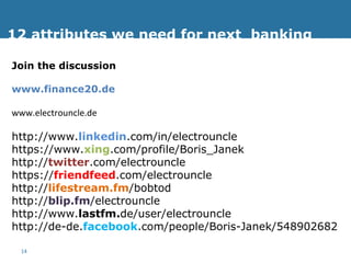 12 attributes we need for next  banking Join the discussion www.finance20.de www.electrouncle.de http://www. linkedin .com/in/electrouncle https://www. xing .com/profile/Boris_Janek http:// twitter .com/electrouncle https:// friendfeed .com/electrouncle http:// lifestream.fm /bobtod http:// blip.fm /electrouncle http://www. lastfm. de/user/electrouncle http://de-de. facebook .com/people/Boris-Janek/548902682 