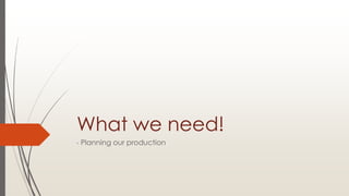 What we need!
- Planning our production
 