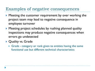 Examples of negative consequences
   Meeting the customer requirement by over working the
    project team may lead to negative consequence in
    employee turnover
   Meeting project schedules by rushing planned quality
    inspections may produce negative consequences when
    errors go undetected
   Quality vs. Grade
       Grade - category or rank given to entities having the same
        functional use but different technical characteristics
 