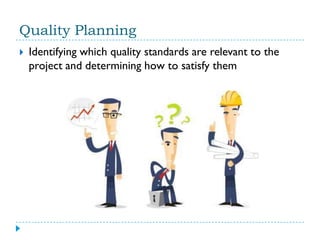 Quality Planning
   Identifying which quality standards are relevant to the
    project and determining how to satisfy them
 