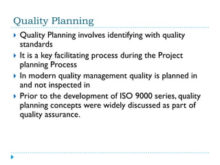Quality Planning
   Quality Planning involves identifying with quality
    standards
   It is a key facilitating process during the Project
    planning Process
   In modern quality management quality is planned in
    and not inspected in
   Prior to the development of ISO 9000 series, quality
    planning concepts were widely discussed as part of
    quality assurance.
 