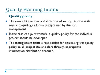 Quality Planning Inputs
    Quality policy
   The over all intentions and direction of an organization with
    regard to quality, as formally expressed by the top
    management
   In the case of a joint venture, a quality policy for the individual
    project should be developed
   The management team is responsible for dissipating the quality
    policy to all project stakeholders through appropriate
    information distribution channels
 