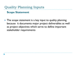 Quality Planning Inputs
    Scope Statement

   The scope statement is a key input to quality planning
    because it documents major project deliverables as well
    as project objectives which serve to define important
    stakeholder requirements
 