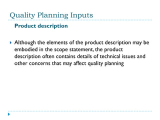 Quality Planning Inputs
    Product description

   Although the elements of the product description may be
    embodied in the scope statement, the product
    description often contains details of technical issues and
    other concerns that may affect quality planning
 