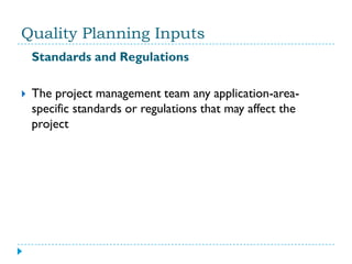 Quality Planning Inputs
    Standards and Regulations

   The project management team any application-area-
    specific standards or regulations that may affect the
    project
 
