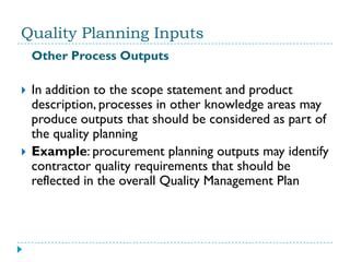 Quality Planning Inputs
    Other Process Outputs

   In addition to the scope statement and product
    description, processes in other knowledge areas may
    produce outputs that should be considered as part of
    the quality planning
   Example: procurement planning outputs may identify
    contractor quality requirements that should be
    reflected in the overall Quality Management Plan
 