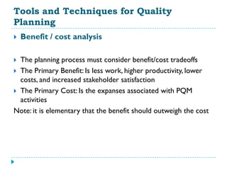 Tools and Techniques for Quality
Planning
   Benefit / cost analysis

 The planning process must consider benefit/cost tradeoffs
 The Primary Benefit: Is less work, higher productivity, lower
  costs, and increased stakeholder satisfaction
 The Primary Cost: Is the expanses associated with PQM
  activities
Note: it is elementary that the benefit should outweigh the cost
 