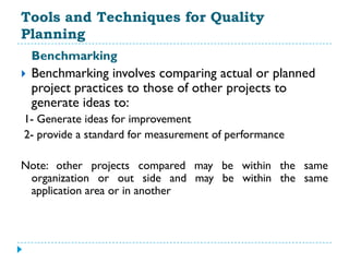 Tools and Techniques for Quality
Planning
    Benchmarking
   Benchmarking involves comparing actual or planned
    project practices to those of other projects to
    generate ideas to:
1- Generate ideas for improvement
2- provide a standard for measurement of performance

Note: other projects compared may be within the same
 organization or out side and may be within the same
 application area or in another
 