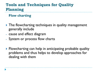 Tools and Techniques for Quality
Planning
    Flow charting

   The flowcharting techniques in quality management
    generally include
-   cause and effect diagram
-   System or process flow charts

   Flowcharting can help in anticipating probable quality
    problems and thus helps to develop approaches for
    dealing with them
 