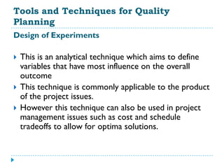 Tools and Techniques for Quality
Planning
Design of Experiments

   This is an analytical technique which aims to define
    variables that have most influence on the overall
    outcome
   This technique is commonly applicable to the product
    of the project issues.
   However this technique can also be used in project
    management issues such as cost and schedule
    tradeoffs to allow for optima solutions.
 