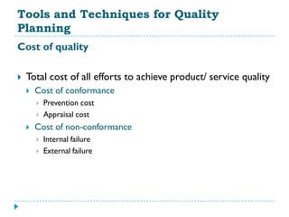 Tools and Techniques for Quality
Planning
Cost of quality

   Total cost of all efforts to achieve product/ service quality
       Cost of conformance
           Prevention cost
           Appraisal cost
       Cost of non-conformance
           Internal failure
           External failure
 