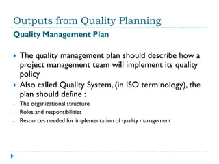Outputs from Quality Planning
Quality Management Plan

   The quality management plan should describe how a
    project management team will implement its quality
    policy
   Also called Quality System, (in ISO terminology), the
    plan should define :
-   The organizational structure
-   Roles and responsibilities
-   Resources needed for implementation of quality management
 
