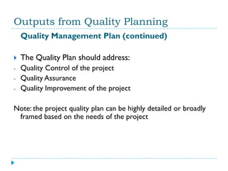 Outputs from Quality Planning
    Quality Management Plan (continued)

   The Quality Plan should address:
-   Quality Control of the project
-   Quality Assurance
-   Quality Improvement of the project

Note: the project quality plan can be highly detailed or broadly
 framed based on the needs of the project
 