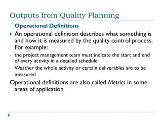 Outputs from Quality Planning
    Operational Definitions
   An operational definition describes what something is
    and how it is measured by the quality control process.
    For example:
-   the project management team must indicate the start and end
    of every activity in a detailed schedule
-   Weather the whole activity or certain deliverables are to be
    measured
Operational definitions are also called Metrics in some
 areas of application
 