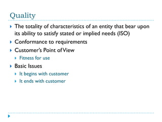 Quality
   The totality of characteristics of an entity that bear upon
    its ability to satisfy stated or implied needs (ISO)
   Conformance to requirements
   Customer’s Point of View
       Fitness for use
   Basic Issues
       It begins with customer
       It ends with customer
 