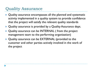 Quality Assurance
   Quality assurance encompasses all the planned and systematic
    activity implemented in a quality system to provide confidence
    that the project will satisfy the relevant quality standards
   Quality assurance is provided by a Quality Assurance dept.
   Quality assurance can be INTERNAL ( from the project
    management team to the performing organization)
   Quality assurance can be EXTERNAL (provided to the
    customer and other parties actively involved in the work of
    the project
 