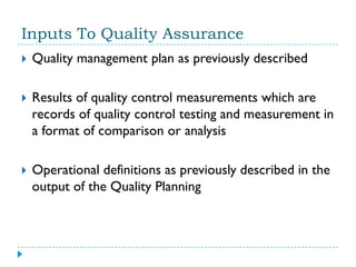 Inputs To Quality Assurance
   Quality management plan as previously described

   Results of quality control measurements which are
    records of quality control testing and measurement in
    a format of comparison or analysis

   Operational definitions as previously described in the
    output of the Quality Planning
 
