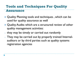 Tools and Techniques For Quality
    Assurance
   Quality Planning tools and techniques , which can be
    used for quality assurance as well
   Quality Audits which are a structured review of other
    quality management activities:
-   they may be timely or carried out randomly
-   They may be carried out by properly trained Internal-
    auditors or by third parties such as quality systems
    registration agencies
 