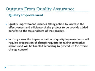 Outputs From Quality Assurance
    Quality Improvement

   Quality improvement includes taking action to increase the
    effectiveness and efficiency of the project to be provide added
    benefits to the stakeholders of that project .

   In many cases the implementation of quality improvements will
    require preparation of change requests or taking corrective
    actions and will be handled according to procedure for overall
    change control
 