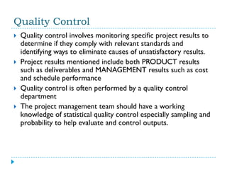 Quality Control
   Quality control involves monitoring specific project results to
    determine if they comply with relevant standards and
    identifying ways to eliminate causes of unsatisfactory results.
   Project results mentioned include both PRODUCT results
    such as deliverables and MANAGEMENT results such as cost
    and schedule performance
   Quality control is often performed by a quality control
    department
   The project management team should have a working
    knowledge of statistical quality control especially sampling and
    probability to help evaluate and control outputs.
 