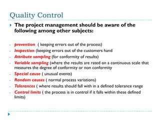 Quality Control
   The project management should be aware of the
    following among other subjects:

-   prevention ( keeping errors out of the process)
-   Inspection (keeping errors out of the customers hand
-   Attribute sampling (for conformity of results)
-   Variable sampling (where the results are rated on a continuous scale that
    measures the degree of conformity or non conformity
-   Special cause ( unusual events)
-   Random causes ( normal process variations)
-   Tolerances ( where results should fall with in a defined tolerance range
-   Control limits ( the process is in control if it falls within these defined
    limits)
 