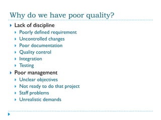 Why do we have poor quality?
   Lack of discipline
       Poorly defined requirement
       Uncontrolled changes
       Poor documentation
       Quality control
       Integration
       Testing
   Poor management
       Unclear objectives
       Not ready to do that project
       Staff problems
       Unrealistic demands
 