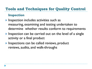 Tools and Techniques for Quality Control
    Inspection
   Inspection includes activities such as
    measuring, examining and testing undertaken to
    determine whether results conform to requirements
   Inspection can be carried out on the level of a single
    activity or a final product
   Inspections can be called reviews, product
    reviews, audits, and walk-throughs
 