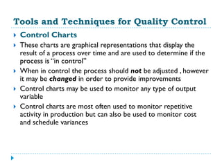 Tools and Techniques for Quality Control
   Control Charts
   These charts are graphical representations that display the
    result of a process over time and are used to determine if the
    process is “in control”
   When in control the process should not be adjusted , however
    it may be changed in order to provide improvements
   Control charts may be used to monitor any type of output
    variable
   Control charts are most often used to monitor repetitive
    activity in production but can also be used to monitor cost
    and schedule variances
 