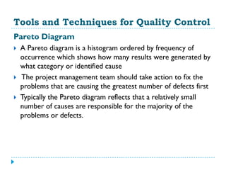 Tools and Techniques for Quality Control
Pareto Diagram
   A Pareto diagram is a histogram ordered by frequency of
    occurrence which shows how many results were generated by
    what category or identified cause
   The project management team should take action to fix the
    problems that are causing the greatest number of defects first
   Typically the Pareto diagram reflects that a relatively small
    number of causes are responsible for the majority of the
    problems or defects.
 