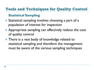 Tools and Techniques for Quality Control
    Statistical Sampling
   Statistical sampling involves choosing a part of a
    population of interest for inspection
   Appropriate sampling can effectively reduce the cost
    of quality control
   There is a vast body of knowledge related to
    statistical sampling and therefore the management
    must be aware of the various sampling techniques
 