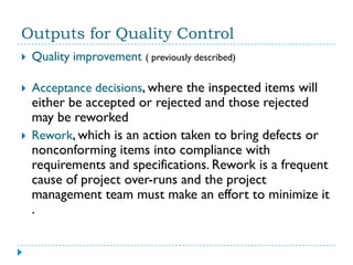 Outputs for Quality Control
   Quality improvement ( previously described)

   Acceptance decisions, where the inspected items will
    either be accepted or rejected and those rejected
    may be reworked
   Rework, which is an action taken to bring defects or
    nonconforming items into compliance with
    requirements and specifications. Rework is a frequent
    cause of project over-runs and the project
    management team must make an effort to minimize it
    .
 