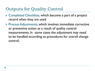 Outputs for Quality Control
   Completed Checklists, which become a part of a project
    record when they are used
   Process Adjustments, which involves immediate corrective
    or preventive action as a result of quality control
    measurements. In some cases the adjustment may need
    to be handled according to procedures for overall change
    control.
 