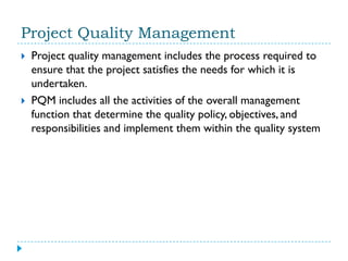 Project Quality Management
   Project quality management includes the process required to
    ensure that the project satisfies the needs for which it is
    undertaken.
   PQM includes all the activities of the overall management
    function that determine the quality policy, objectives, and
    responsibilities and implement them within the quality system
 