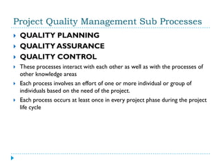 Project Quality Management Sub Processes
   QUALITY PLANNING
   QUALITY ASSURANCE
   QUALITY CONTROL
   These processes interact with each other as well as with the processes of
    other knowledge areas
   Each process involves an effort of one or more individual or group of
    individuals based on the need of the project.
   Each process occurs at least once in every project phase during the project
    life cycle
 