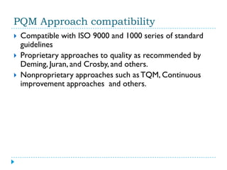 PQM Approach compatibility
   Compatible with ISO 9000 and 1000 series of standard
    guidelines
   Proprietary approaches to quality as recommended by
    Deming, Juran, and Crosby, and others.
   Nonproprietary approaches such as TQM, Continuous
    improvement approaches and others.
 