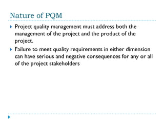 Nature of PQM
   Project quality management must address both the
    management of the project and the product of the
    project.
   Failure to meet quality requirements in either dimension
    can have serious and negative consequences for any or all
    of the project stakeholders
 