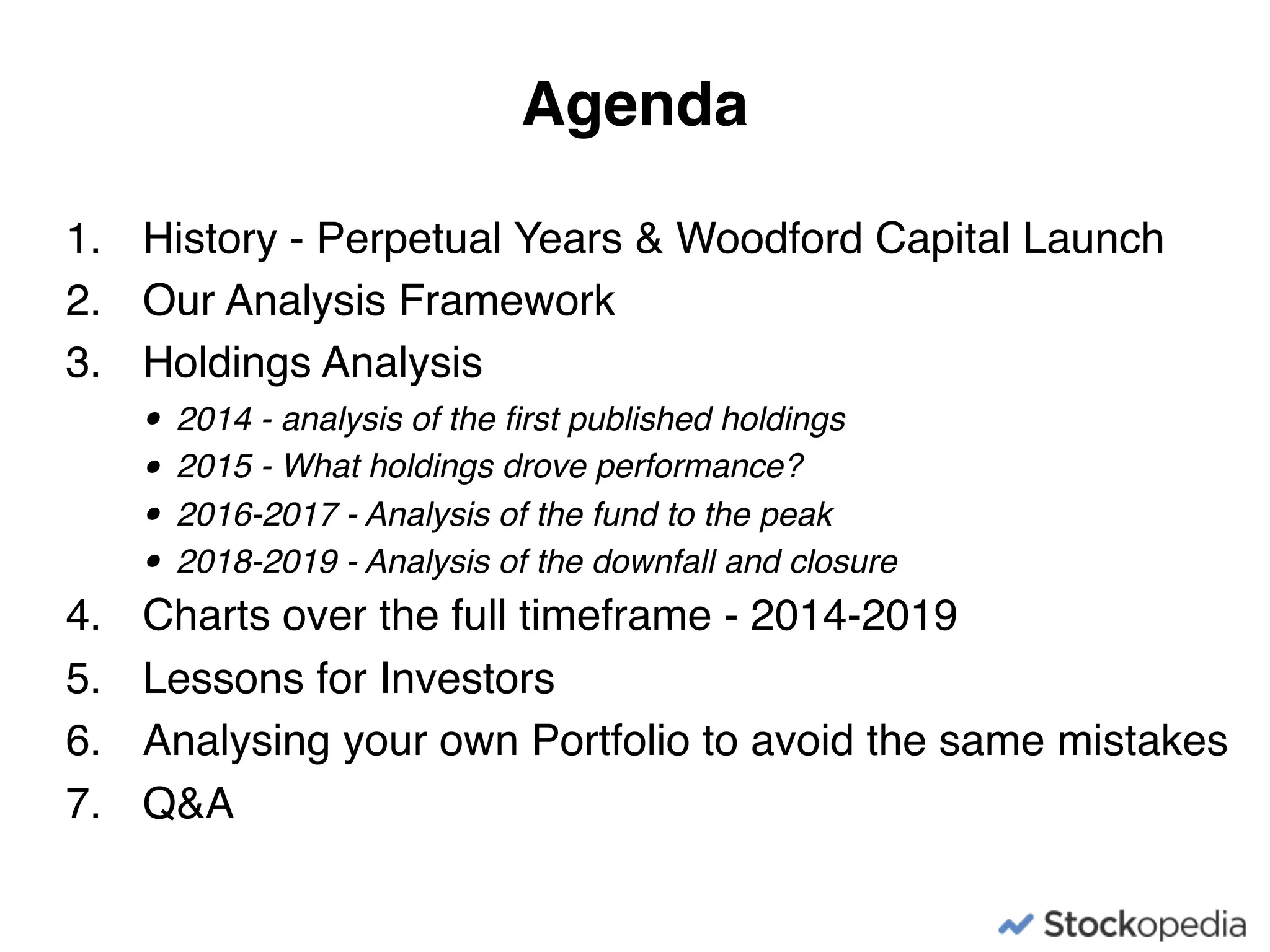 1. History - Perpetual Years & Woodford Capital Launch
2. Our Analysis Framework
3. Holdings Analysis
• 2014 - analysis of the ﬁrst published holdings
• 2015 - What holdings drove performance?
• 2016-2017 - Analysis of the fund to the peak
• 2018-2019 - Analysis of the downfall and closure
4. Charts over the full timeframe - 2014-2019
5. Lessons for Investors
6. Analysing your own Portfolio to avoid the same mistakes
7. Q&A
Agenda
 