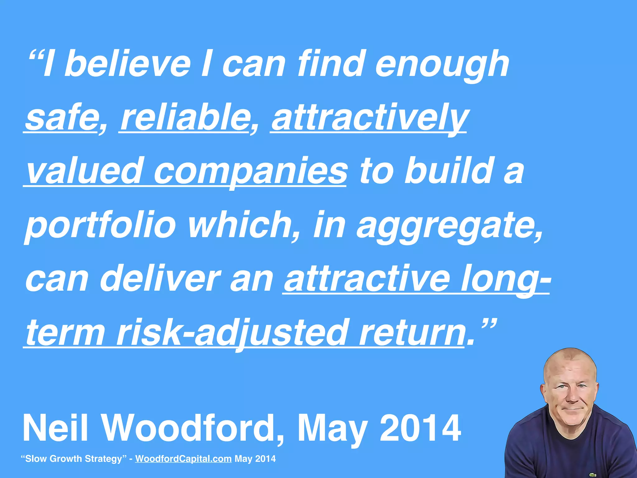 Neil Woodford, May 2014
“I believe I can ﬁnd enough
safe, reliable, attractively
valued companies to build a
portfolio which, in aggregate,
can deliver an attractive long-
term risk-adjusted return.”
“Slow Growth Strategy” - WoodfordCapital.com May 2014
 