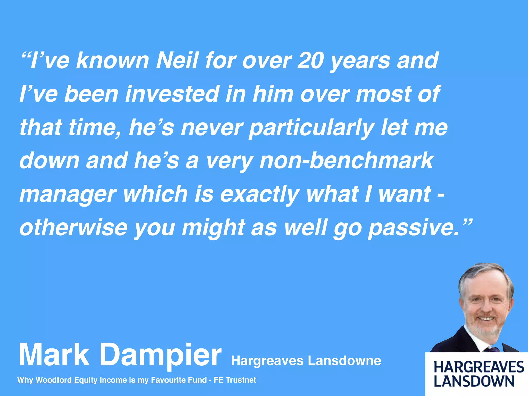 Mark Dampier Hargreaves Lansdowne
“I’ve known Neil for over 20 years and
I’ve been invested in him over most of
that time, he’s never particularly let me
down and he’s a very non-benchmark
manager which is exactly what I want -
otherwise you might as well go passive.”
Why Woodford Equity Income is my Favourite Fund - FE Trustnet
 