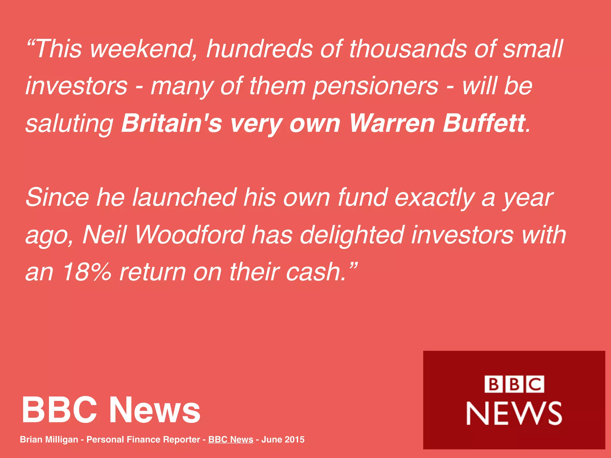 BBC News
“This weekend, hundreds of thousands of small
investors - many of them pensioners - will be
saluting Britain's very own Warren Buffett.
Since he launched his own fund exactly a year
ago, Neil Woodford has delighted investors with
an 18% return on their cash.”
Brian Milligan - Personal Finance Reporter - BBC News - June 2015
 