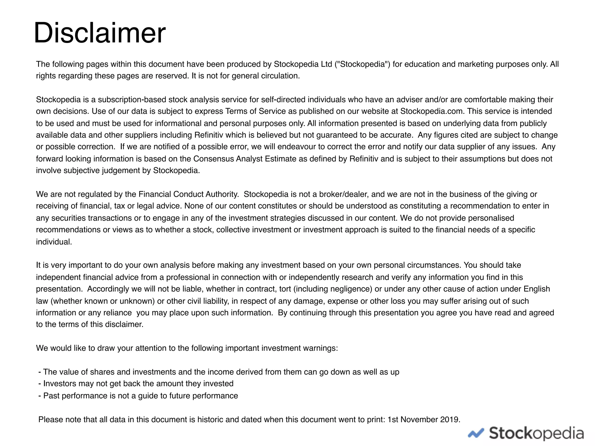 The following pages within this document have been produced by Stockopedia Ltd ("Stockopedia") for education and marketing purposes only. All
rights regarding these pages are reserved. It is not for general circulation.
Stockopedia is a subscription-based stock analysis service for self-directed individuals who have an adviser and/or are comfortable making their
own decisions. Use of our data is subject to express Terms of Service as published on our website at Stockopedia.com. This service is intended
to be used and must be used for informational and personal purposes only. All information presented is based on underlying data from publicly
available data and other suppliers including Reﬁnitiv which is believed but not guaranteed to be accurate. Any ﬁgures cited are subject to change
or possible correction. If we are notiﬁed of a possible error, we will endeavour to correct the error and notify our data supplier of any issues. Any
forward looking information is based on the Consensus Analyst Estimate as deﬁned by Reﬁnitiv and is subject to their assumptions but does not
involve subjective judgement by Stockopedia.
We are not regulated by the Financial Conduct Authority. Stockopedia is not a broker/dealer, and we are not in the business of the giving or
receiving of ﬁnancial, tax or legal advice. None of our content constitutes or should be understood as constituting a recommendation to enter in
any securities transactions or to engage in any of the investment strategies discussed in our content. We do not provide personalised
recommendations or views as to whether a stock, collective investment or investment approach is suited to the ﬁnancial needs of a speciﬁc
individual.
It is very important to do your own analysis before making any investment based on your own personal circumstances. You should take
independent ﬁnancial advice from a professional in connection with or independently research and verify any information you ﬁnd in this
presentation. Accordingly we will not be liable, whether in contract, tort (including negligence) or under any other cause of action under English
law (whether known or unknown) or other civil liability, in respect of any damage, expense or other loss you may suffer arising out of such
information or any reliance you may place upon such information. By continuing through this presentation you agree you have read and agreed
to the terms of this disclaimer.
We would like to draw your attention to the following important investment warnings:
- The value of shares and investments and the income derived from them can go down as well as up
- Investors may not get back the amount they invested
- Past performance is not a guide to future performance
Please note that all data in this document is historic and dated when this document went to print: 1st November 2019.
Disclaimer
 