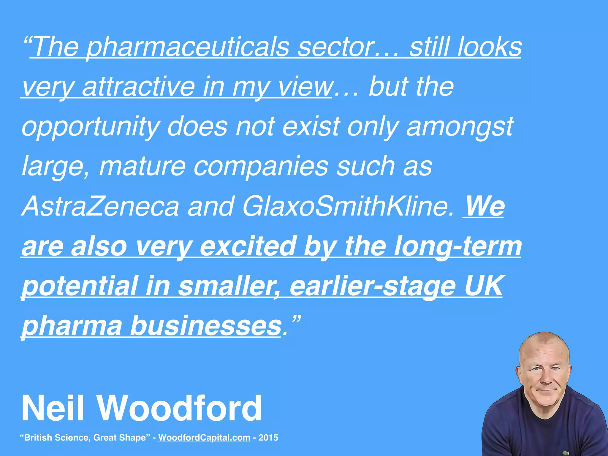 Neil Woodford
“The pharmaceuticals sector… still looks
very attractive in my view… but the
opportunity does not exist only amongst
large, mature companies such as
AstraZeneca and GlaxoSmithKline. We
are also very excited by the long-term
potential in smaller, earlier-stage UK
pharma businesses.”
“British Science, Great Shape” - WoodfordCapital.com - 2015
 
