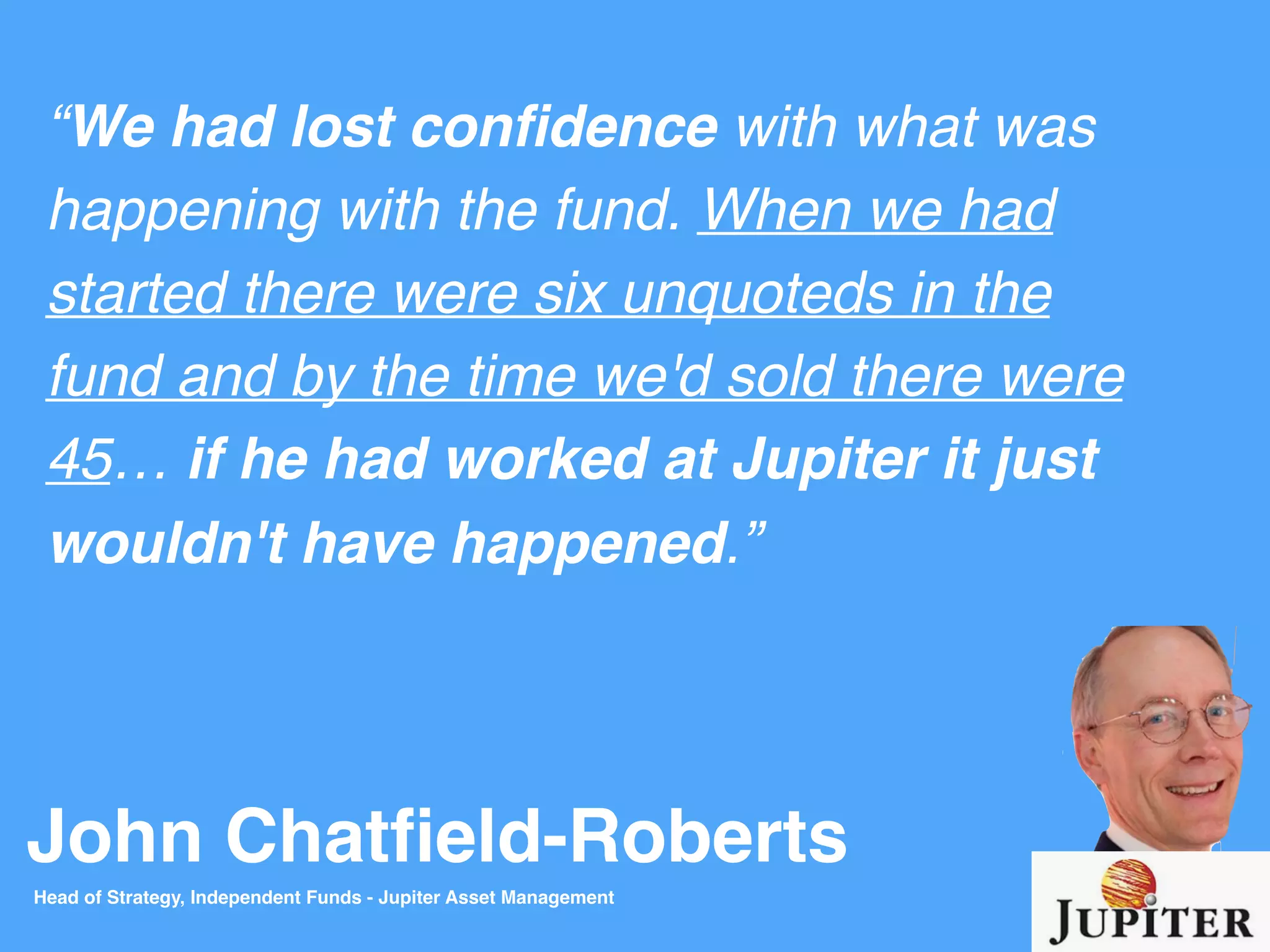 John Chatﬁeld-Roberts
“We had lost conﬁdence with what was
happening with the fund. When we had
started there were six unquoteds in the
fund and by the time we'd sold there were
45… if he had worked at Jupiter it just
wouldn't have happened.”
Head of Strategy, Independent Funds - Jupiter Asset Management
 