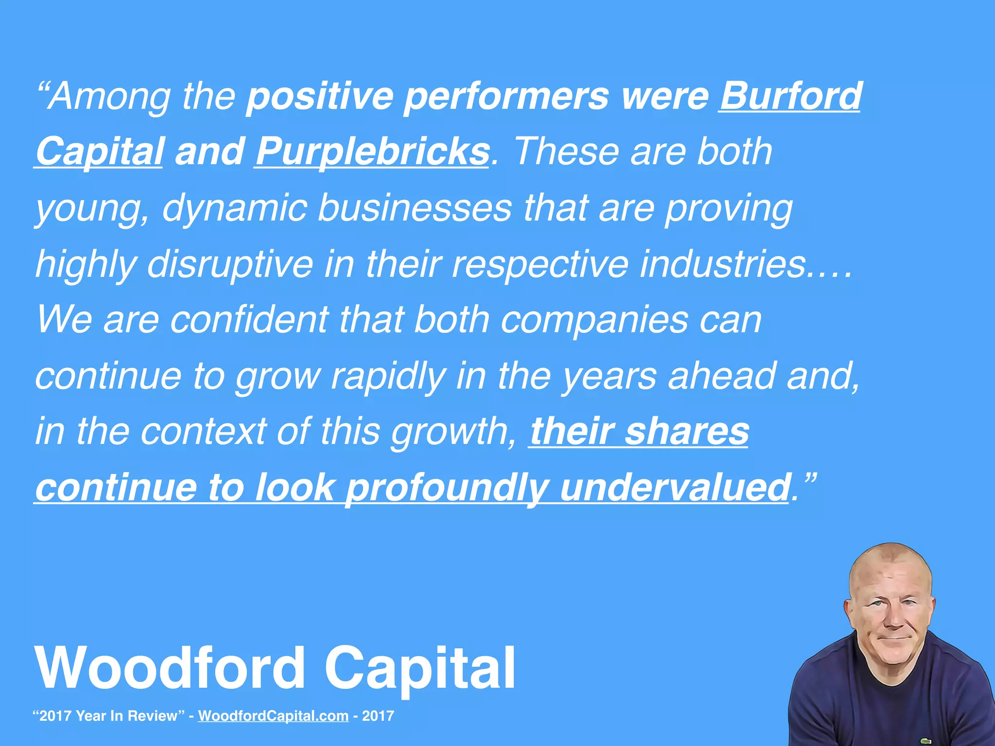 Woodford Capital
“Among the positive performers were Burford
Capital and Purplebricks. These are both
young, dynamic businesses that are proving
highly disruptive in their respective industries.…
We are conﬁdent that both companies can
continue to grow rapidly in the years ahead and,
in the context of this growth, their shares
continue to look profoundly undervalued.”
“2017 Year In Review” - WoodfordCapital.com - 2017
 