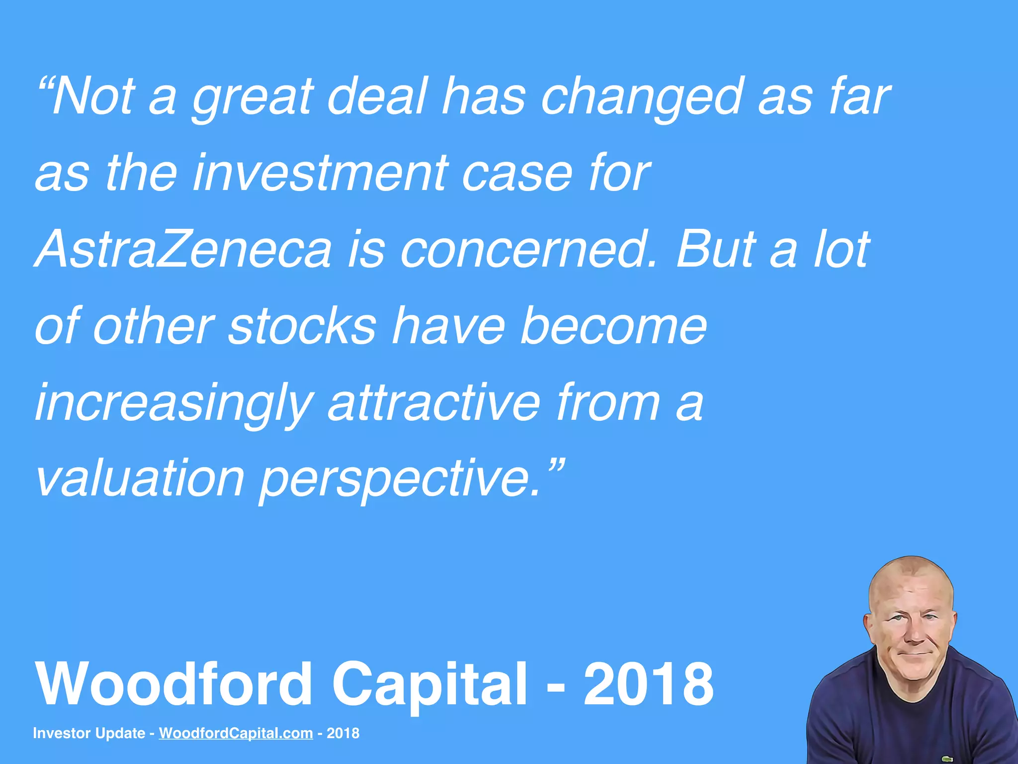 Woodford Capital - 2018
“Not a great deal has changed as far
as the investment case for
AstraZeneca is concerned. But a lot
of other stocks have become
increasingly attractive from a
valuation perspective.”
Investor Update - WoodfordCapital.com - 2018
 