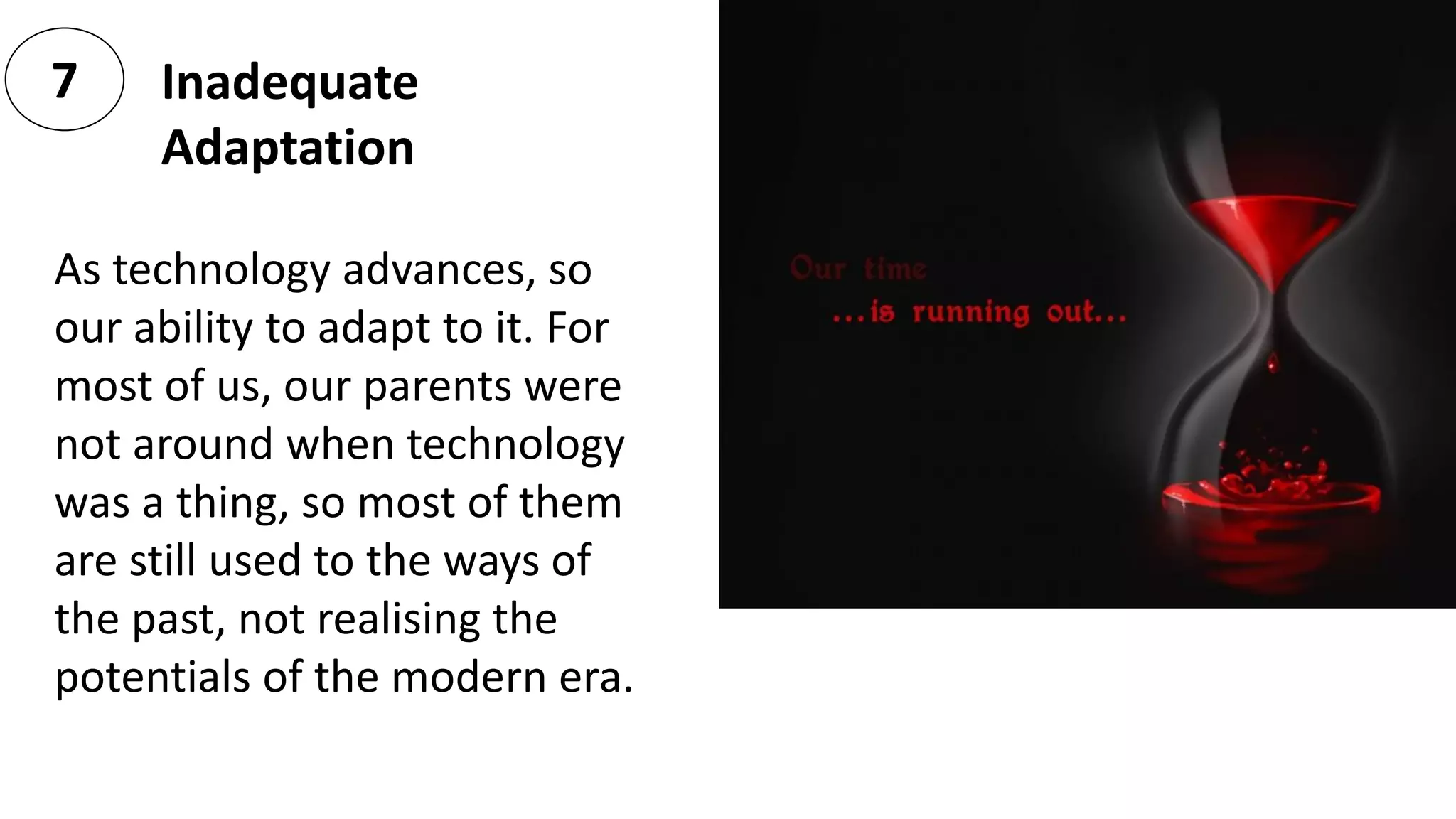 Inadequate
Adaptation
7
As technology advances, so
our ability to adapt to it. For
most of us, our parents were
not around when technology
was a thing, so most of them
are still used to the ways of
the past, not realising the
potentials of the modern era.
 