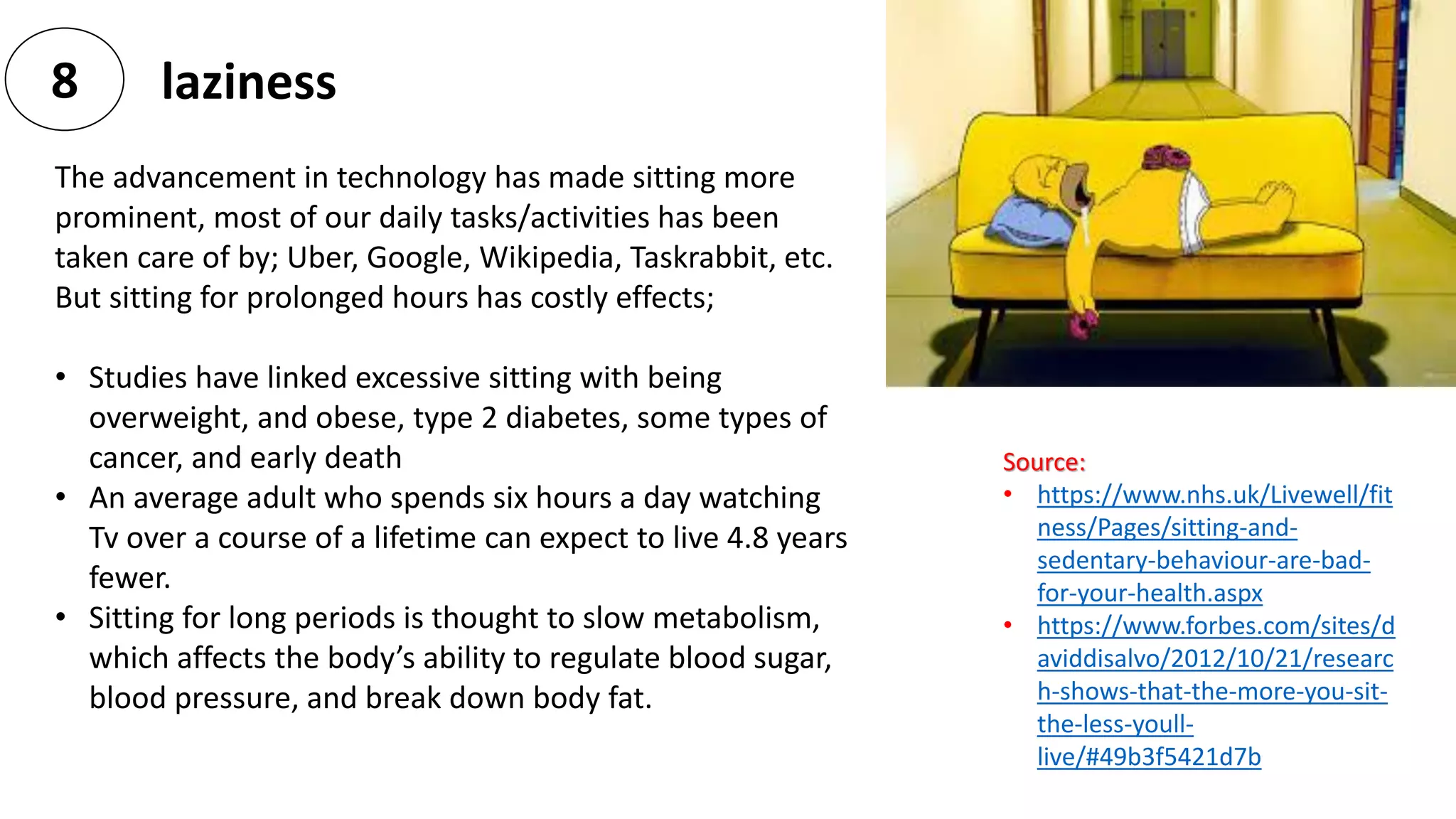 laziness8
The advancement in technology has made sitting more
prominent, most of our daily tasks/activities has been
taken care of by; Uber, Google, Wikipedia, Taskrabbit, etc.
But sitting for prolonged hours has costly effects;
• Studies have linked excessive sitting with being
overweight, and obese, type 2 diabetes, some types of
cancer, and early death
• An average adult who spends six hours a day watching
Tv over a course of a lifetime can expect to live 4.8 years
fewer.
• Sitting for long periods is thought to slow metabolism,
which affects the body’s ability to regulate blood sugar,
blood pressure, and break down body fat.
Source:
• https://www.nhs.uk/Livewell/fit
ness/Pages/sitting-and-
sedentary-behaviour-are-bad-
for-your-health.aspx
• https://www.forbes.com/sites/d
aviddisalvo/2012/10/21/researc
h-shows-that-the-more-you-sit-
the-less-youll-
live/#49b3f5421d7b
 