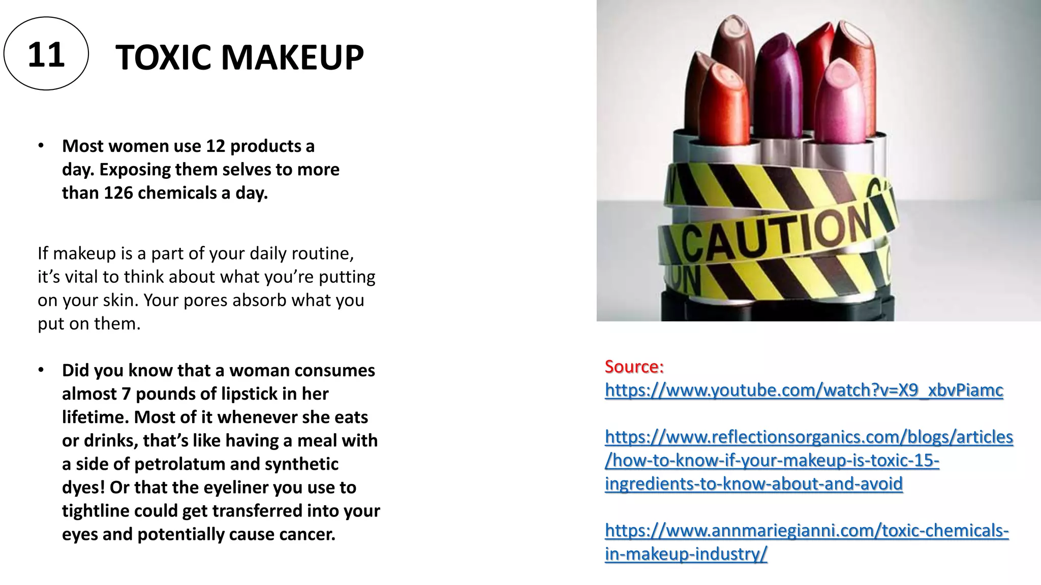 • Most women use 12 products a
day. Exposing them selves to more
than 126 chemicals a day.
TOXIC MAKEUP11
Source:
https://www.youtube.com/watch?v=X9_xbvPiamc
https://www.reflectionsorganics.com/blogs/articles
/how-to-know-if-your-makeup-is-toxic-15-
ingredients-to-know-about-and-avoid
https://www.annmariegianni.com/toxic-chemicals-
in-makeup-industry/
If makeup is a part of your daily routine,
it’s vital to think about what you’re putting
on your skin. Your pores absorb what you
put on them.
• Did you know that a woman consumes
almost 7 pounds of lipstick in her
lifetime. Most of it whenever she eats
or drinks, that’s like having a meal with
a side of petrolatum and synthetic
dyes! Or that the eyeliner you use to
tightline could get transferred into your
eyes and potentially cause cancer.
 