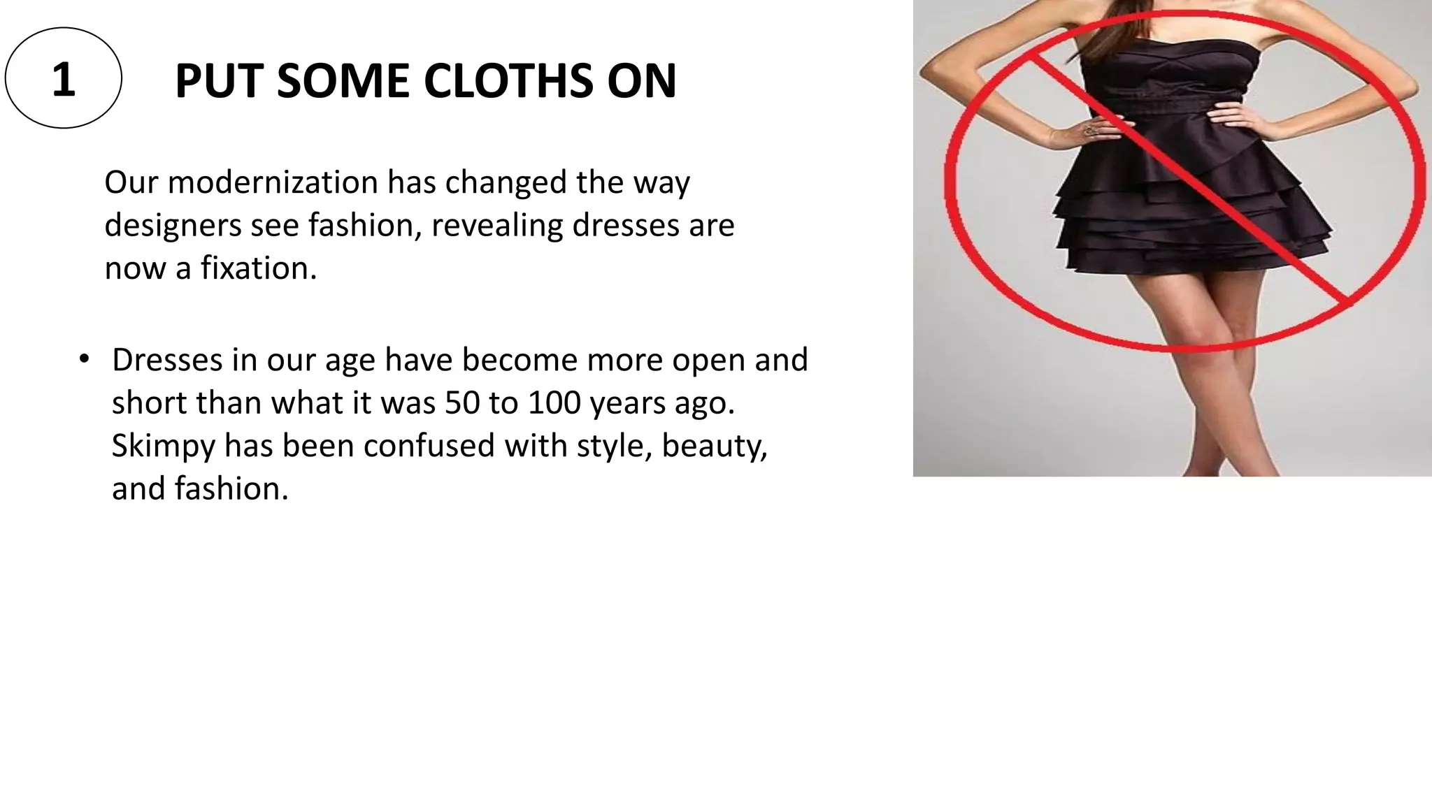 PUT SOME CLOTHS ON1
Our modernization has changed the way
designers see fashion, revealing dresses are
now a fixation.
• Dresses in our age have become more open and
short than what it was 50 to 100 years ago.
Skimpy has been confused with style, beauty,
and fashion.
 
